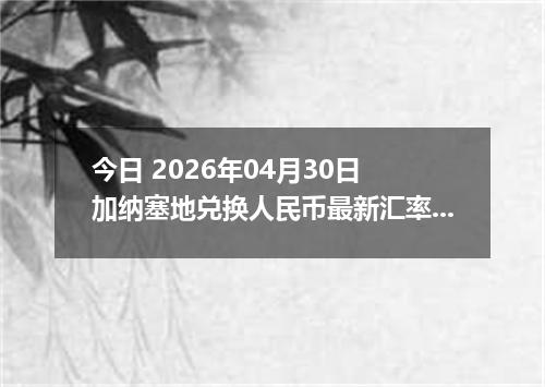 今日 2026年04月30日 加纳塞地兑换人民币最新汇率行情