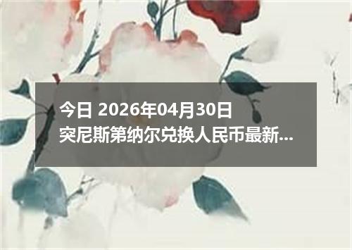 今日 2026年04月30日 突尼斯第纳尔兑换人民币最新汇率行情