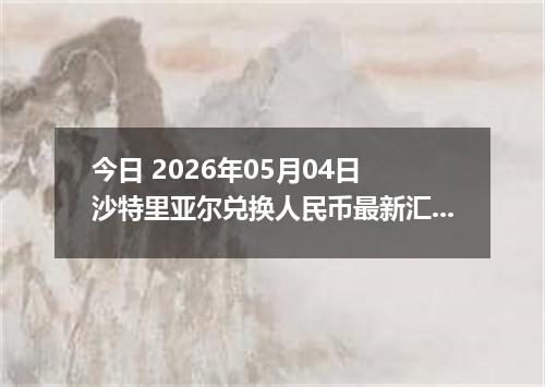今日 2026年05月04日 沙特里亚尔兑换人民币最新汇率行情