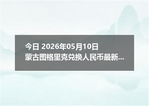今日 2026年05月10日 蒙古图格里克兑换人民币最新汇率行情