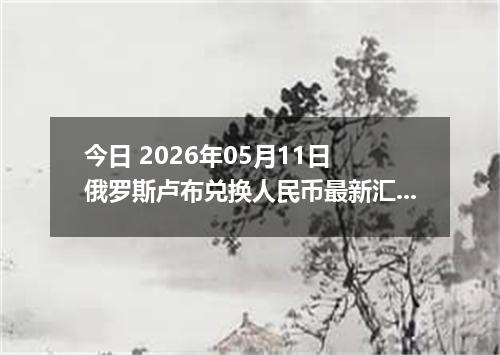 今日 2026年05月11日 俄罗斯卢布兑换人民币最新汇率行情