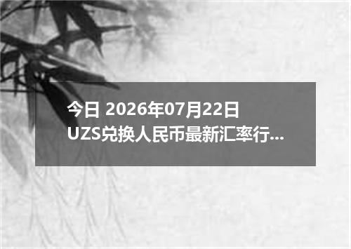 今日 2026年07月22日 UZS兑换人民币最新汇率行情